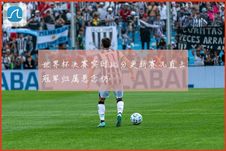 世界杯决赛实时比分更新赛况直击冠军归属悬念仍