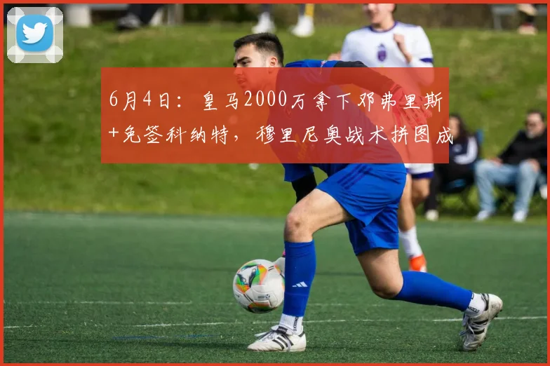 6月4日:皇马2000万拿下邓弗里斯+免签科纳特,穆里尼奥战术拼图成型_续约_国米_罗马