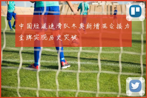 中国短道速滑队冬奥新增混合接力金牌实现历史突破