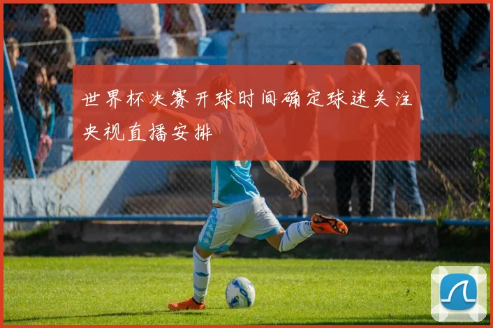 世界杯决赛开球时间确定球迷关注央视直播安排