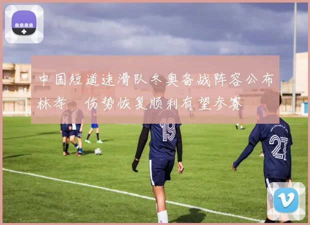 中国短道速滑队冬奥备战阵容公布林孝埈伤势恢复顺利有望参赛