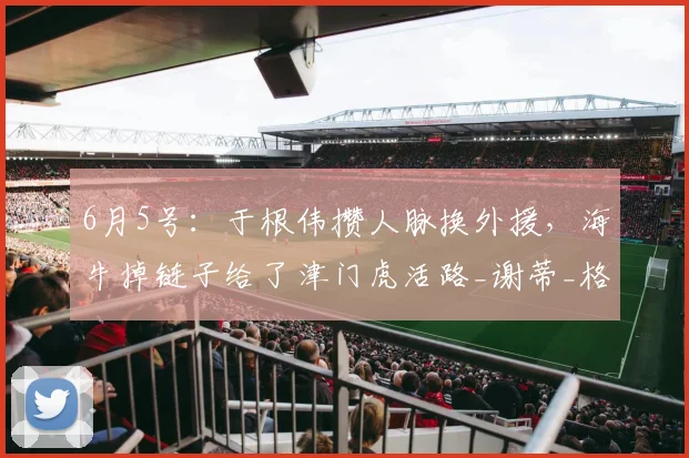 6月5号:于根伟攒人脉换外援,海牛掉链子给了津门虎活路_谢蒂_格劳_进攻