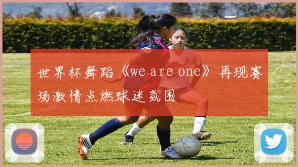 世界杯舞蹈《we are one》再现赛场激情点燃球迷氛围