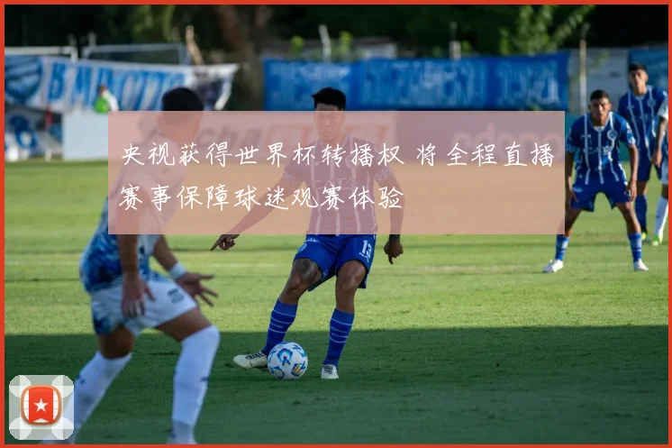 央视获得世界杯转播权 将全程直播赛事保障球迷观赛体验