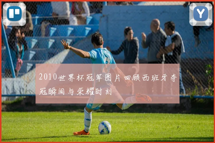 2010世界杯冠军图片回顾西班牙夺冠瞬间与荣耀时刻