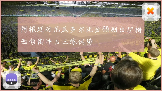阿根廷对厄瓜多尔比分预测出炉梅西领衔冲击三球优势