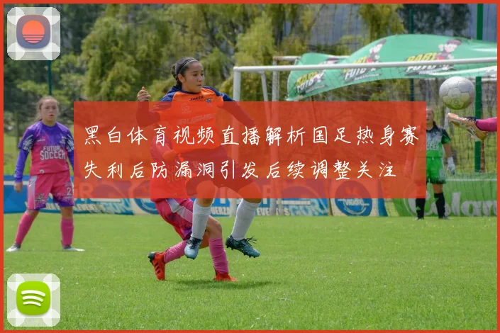 黑白体育视频直播解析国足热身赛失利后防漏洞引发后续调整关注