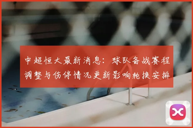 中超恒大最新消息：球队备战赛程调整与伤停情况更新影响轮换安排
