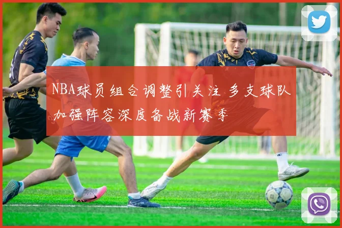 NBA球员组合调整引关注 多支球队加强阵容深度备战新赛季