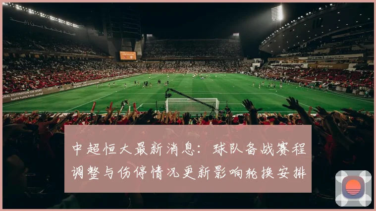 中超恒大最新消息：球队备战赛程调整与伤停情况更新影响轮换安排