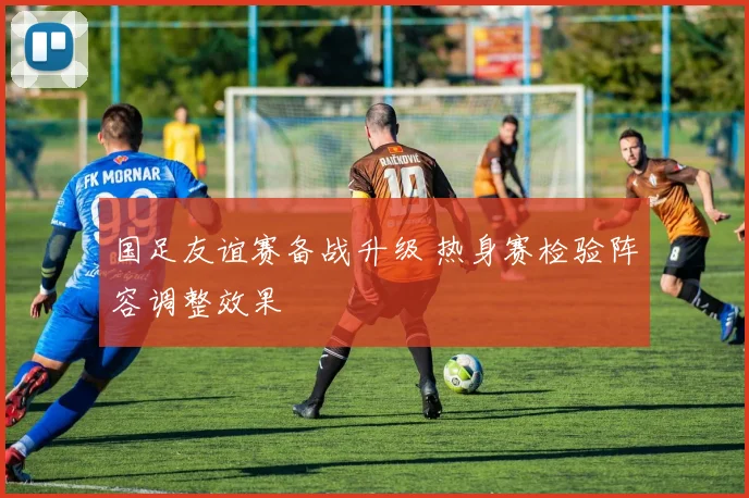 国足友谊赛备战升级 热身赛检验阵容调整效果