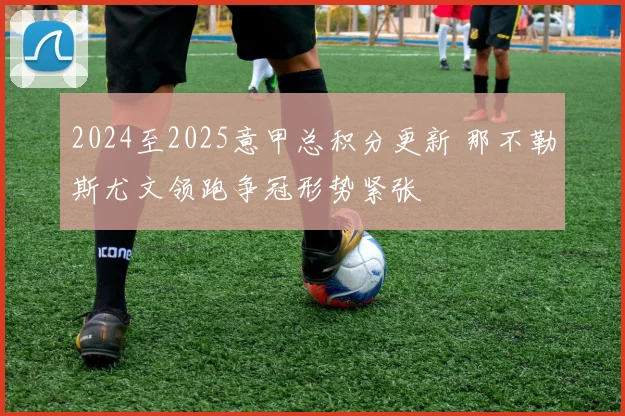 2024至2025意甲总积分更新 那不勒斯尤文领跑争冠形势紧张