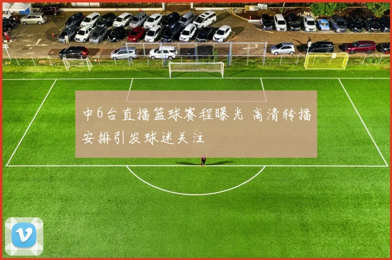 中6台直播篮球赛程曝光 高清转播安排引发球迷关注