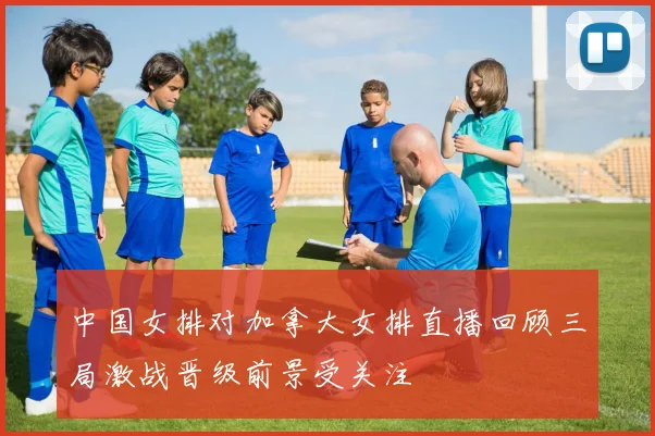 中国女排对加拿大女排直播回顾三局激战晋级前景受关注