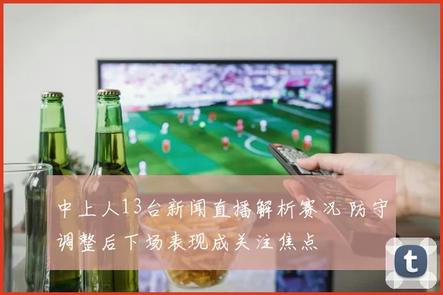 中上人13台新闻直播解析赛况 防守调整后下场表现成关注焦点