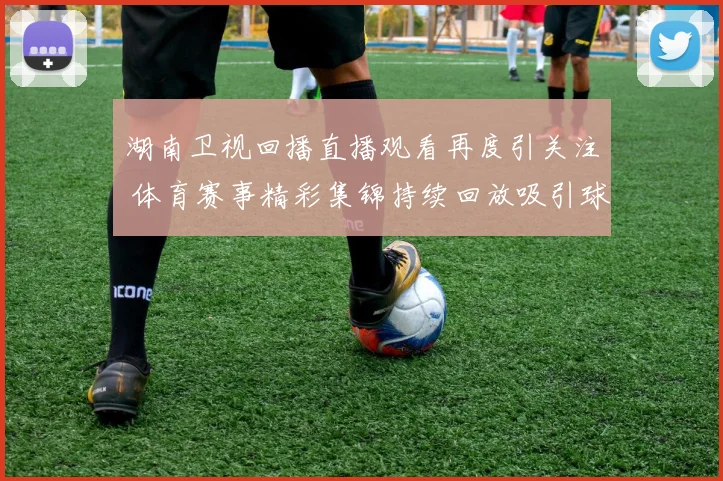 湖南卫视回播直播观看再度引关注 体育赛事精彩集锦持续回放吸引球迷追看