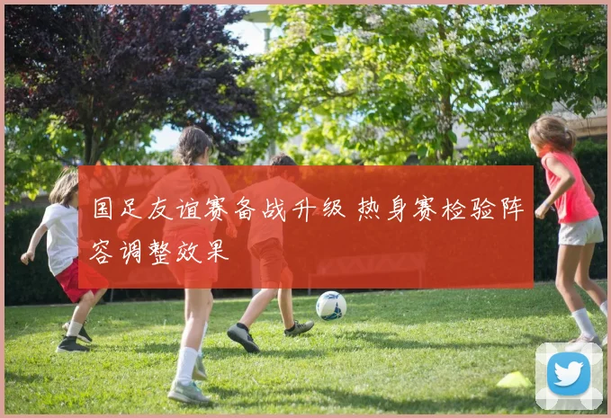 国足友谊赛备战升级 热身赛检验阵容调整效果