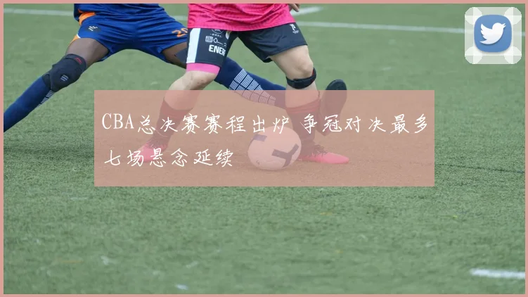 CBA总决赛赛程出炉 争冠对决最多七场悬念延续