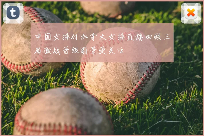 中国女排对加拿大女排直播回顾三局激战晋级前景受关注