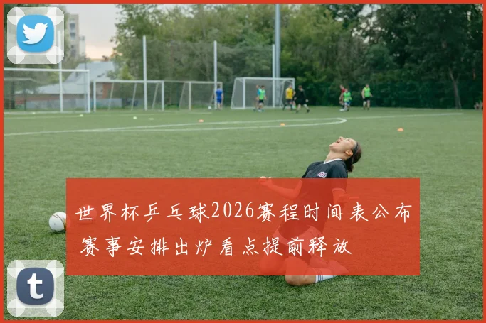 世界杯乒乓球2026赛程时间表公布 赛事安排出炉看点提前释放