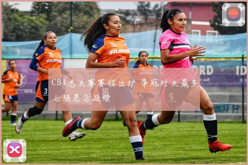 CBA总决赛赛程出炉 争冠对决最多七场悬念延续