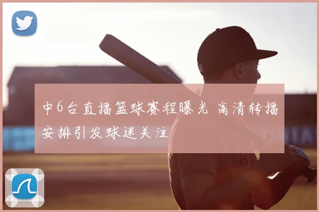中6台直播篮球赛程曝光 高清转播安排引发球迷关注