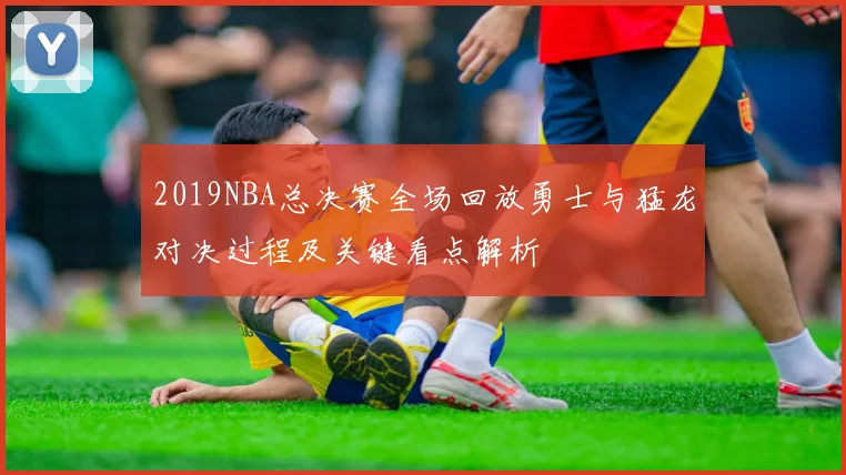 2019NBA总决赛全场回放勇士与猛龙对决过程及关键看点解析