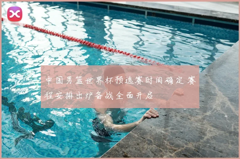 中国男篮世界杯预选赛时间确定 赛程安排出炉备战全面开启