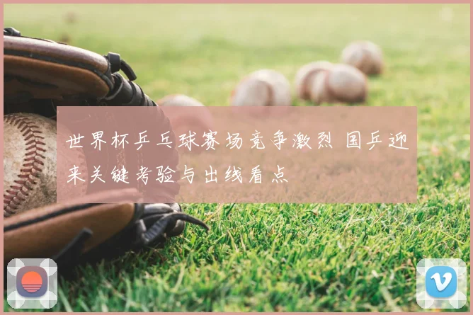 世界杯乒乓球赛场竞争激烈 国乒迎来关键考验与出线看点