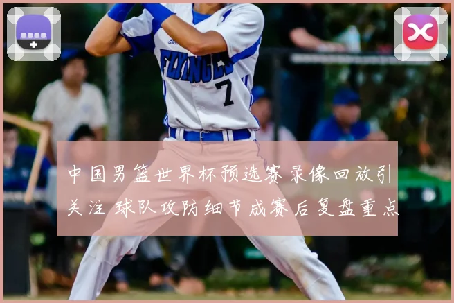 中国男篮世界杯预选赛录像回放引关注 球队攻防细节成赛后复盘重点